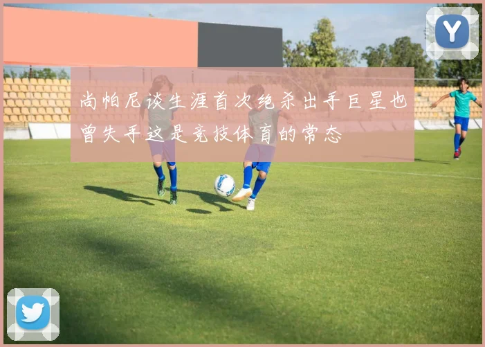 尚帕尼谈生涯首次绝杀出手巨星也曾失手这是竞技体育的常态