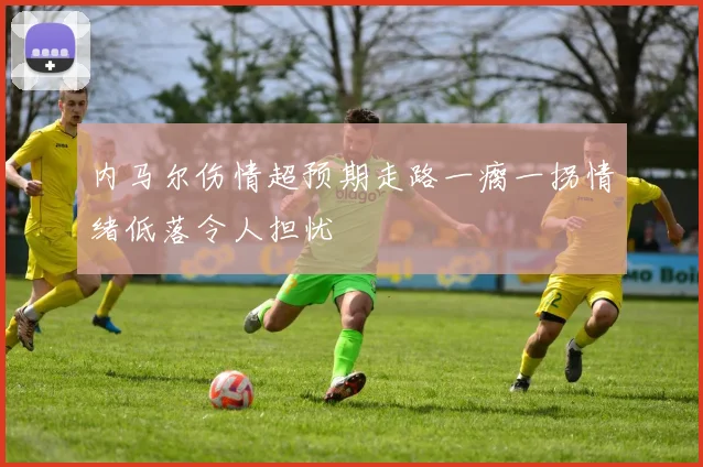 内马尔伤情超预期走路一瘸一拐情绪低落令人担忧