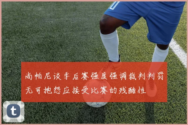尚帕尼谈季后赛强度强调裁判判罚无可抱怨应接受比赛的残酷性