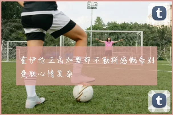霍伊伦正式加盟那不勒斯感慨告别曼联心情复杂