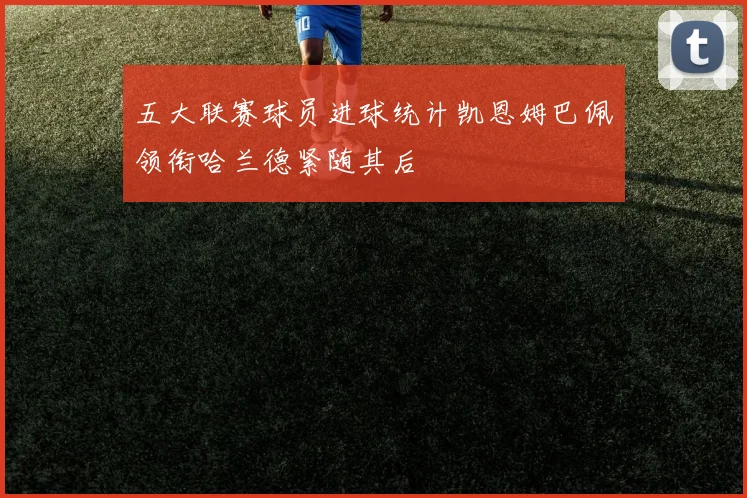 五大联赛球员进球统计凯恩姆巴佩领衔哈兰德紧随其后