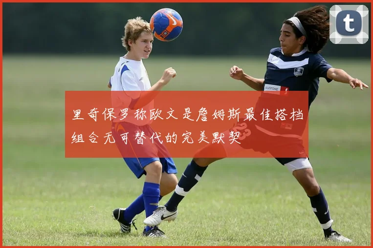 里奇保罗称欧文是詹姆斯最佳搭档组合无可替代的完美默契